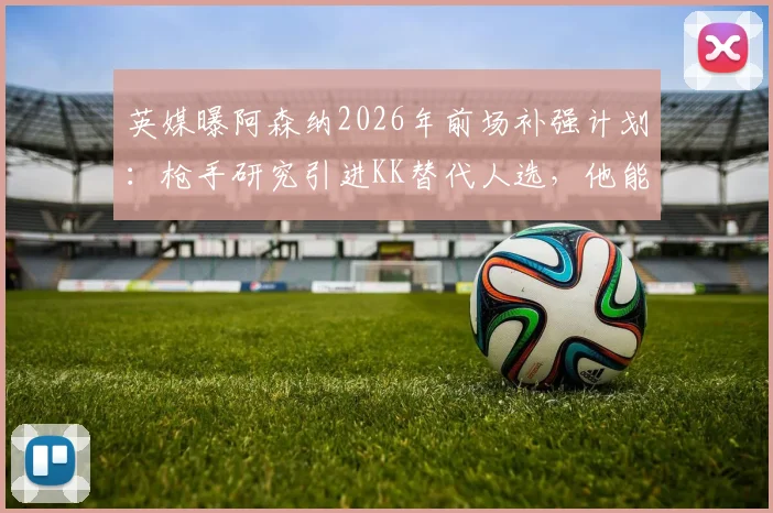 英媒曝阿森纳2026年前场补强计划:枪手研究引进KK替代人选,他能否成为创造力答案?
