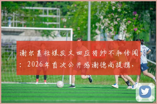 谢尔基社媒发文回应将帅不和传闻：2026年首次公开感谢德尚提携，两人真实关系究竟如何