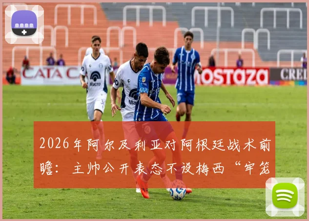 2026年阿尔及利亚对阿根廷战术前瞻：主帅公开表态不设梅西“牢笼”，零封目标背后的攻防部署解析