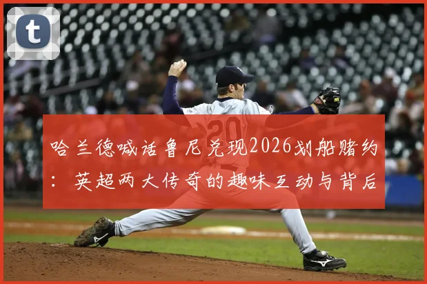 哈兰德喊话鲁尼兑现2026划船赌约:英超两大传奇的趣味互动与背后故事