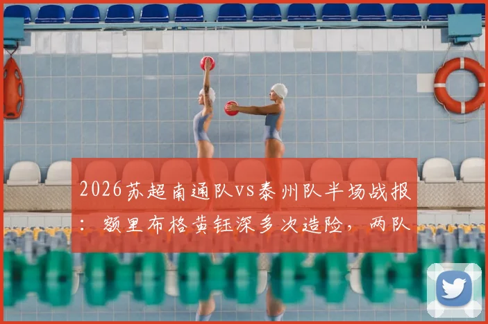 2026苏超南通队vs泰州队半场战报：额里布格黄钰深多次造险，两队0-0进入中场休息