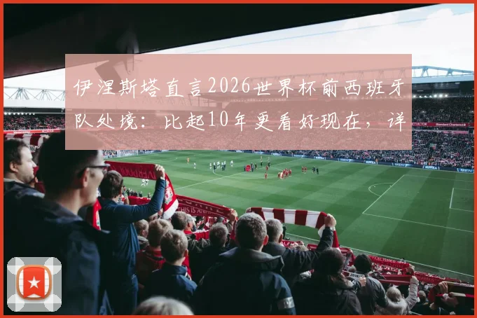 伊涅斯塔直言2026世界杯前西班牙队处境：比起10年更看好现在，详解斗牛士军团如何克服困难