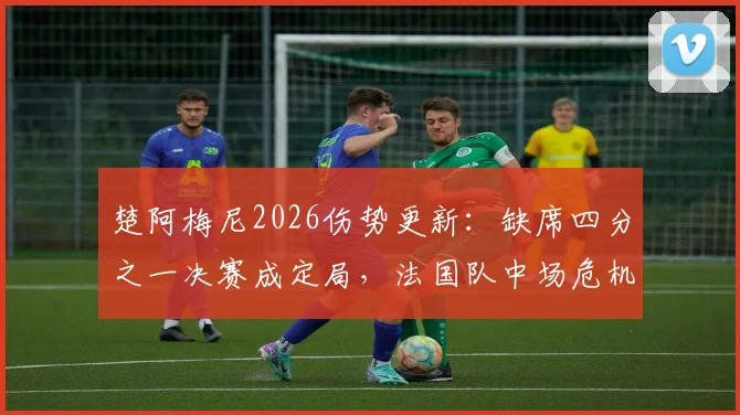 楚阿梅尼2026伤势更新:缺席四分之一决赛成定局,法国队中场危机浮现,谁将临危受命?