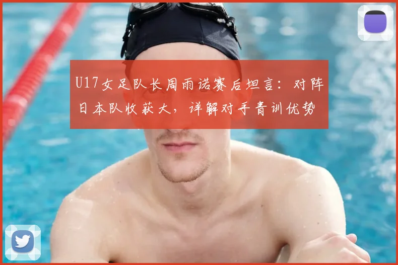 U17女足队长周雨诺赛后坦言:对阵日本队收获大,详解对手青训优势与自身成长历程