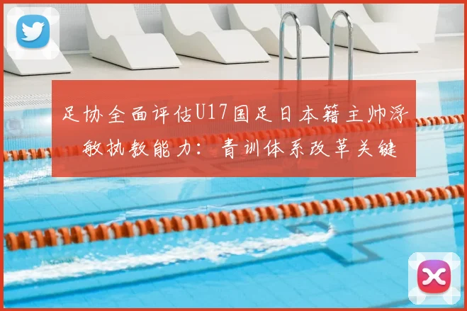 足协全面评估U17国足日本籍主帅浮嶋敏执教能力：青训体系改革关键一步，外籍教练如何适应中国足球环境