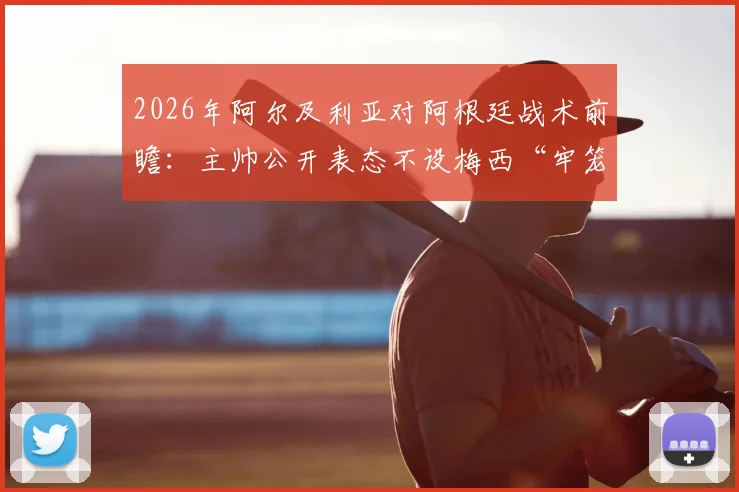 2026年阿尔及利亚对阿根廷战术前瞻:主帅公开表态不设梅西“牢笼”,零封目标背后的攻防部署解析