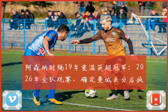 阿森纳时隔19年重温英超冠军：2026年全队观赛，确定曼城丢分后疯狂庆祝细节回顾