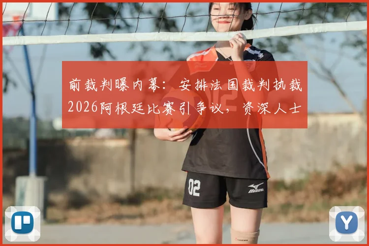 前裁判曝内幕：安排法国裁判执裁2026阿根廷比赛引争议，资深人士称或涉不公平因素