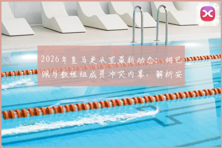 2026年皇马更衣室最新动态：姆巴佩与教练组成员冲突内幕，解析安切洛蒂面临的内部管理难题