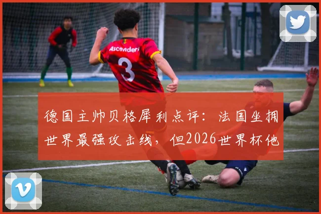德国主帅贝格犀利点评：法国坐拥世界最强攻击线，但2026世界杯他们绝非无懈可击