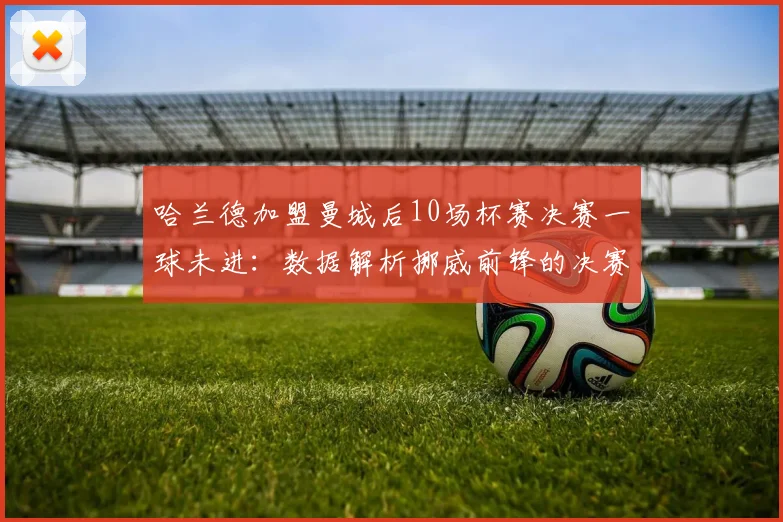哈兰德加盟曼城后10场杯赛决赛一球未进:数据解析挪威前锋的决赛魔咒与背后原因