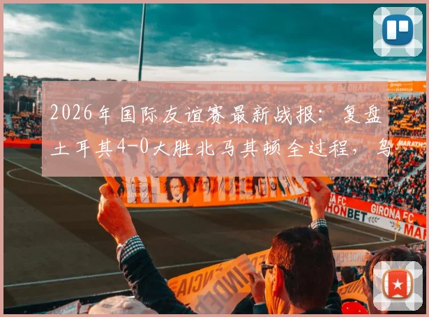 2026年国际友谊赛最新战报:复盘土耳其4-0大胜北马其顿全过程,乌尊传射建功与伊尔马兹进球数据全解析