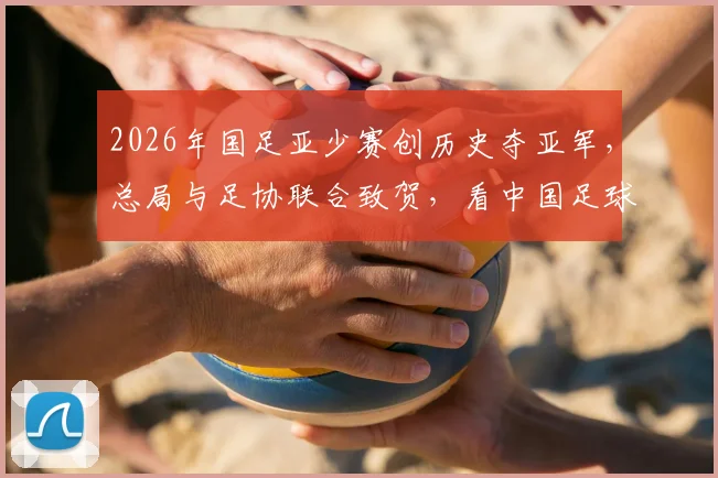 2026年国足亚少赛创历史夺亚军，总局与足协联合致贺，看中国足球青训未来新希望