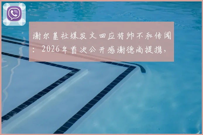 谢尔基社媒发文回应将帅不和传闻：2026年首次公开感谢德尚提携，两人真实关系究竟如何