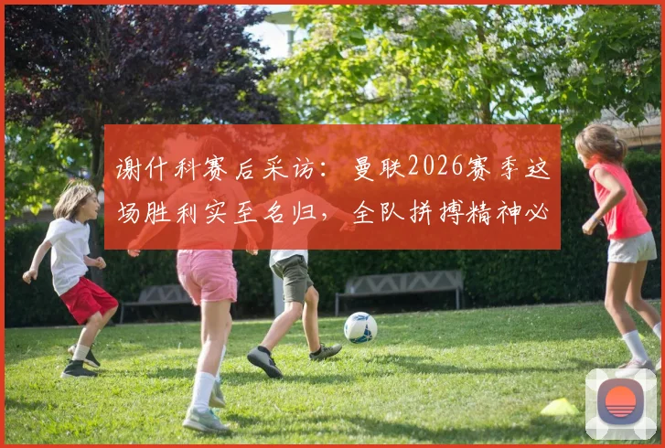 谢什科赛后采访:曼联2026赛季这场胜利实至名归,全队拼搏精神必须坚持到最后