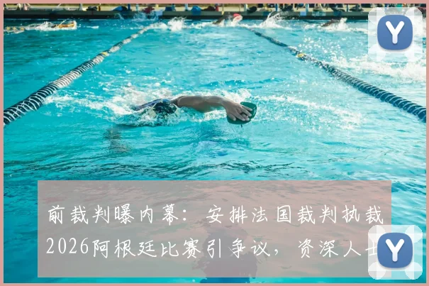 前裁判曝内幕:安排法国裁判执裁2026阿根廷比赛引争议,资深人士称或涉不公平因素