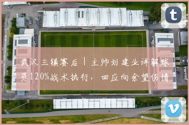 武汉三镇赛后|主帅刘建业详解球员120%战术执行,回应向余望伤情与球队轮换考量
