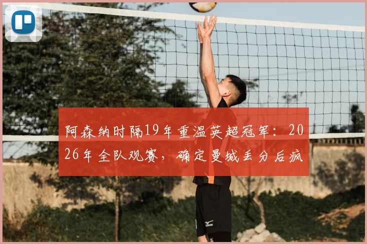 阿森纳时隔19年重温英超冠军:2026年全队观赛,确定曼城丢分后疯狂庆祝细节回顾