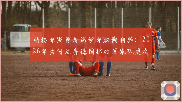 纳格尔斯曼与诺伊尔权衡利弊：2026年为何放弃德国杯对国家队更有利？