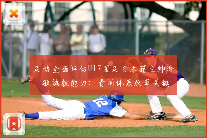 足协全面评估U17国足日本籍主帅浮嶋敏执教能力：青训体系改革关键一步，外籍教练如何适应中国足球环境