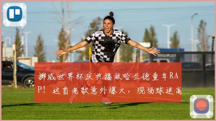 挪威世界杯庆典播放哈兰德童年RAP!这首老歌意外爆火,现场球迷高唱场面感人
