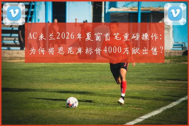 AC米兰2026年夏窗首笔重磅操作：为何将恩昆库标价4000万欧出售？买家分析与球员前景解读