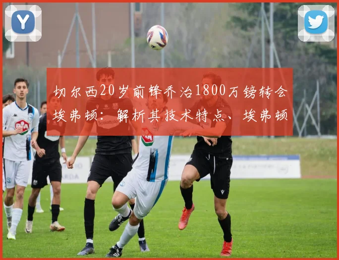 切尔西20岁前锋乔治1800万镑转会埃弗顿:解析其技术特点、埃弗顿阵容适配及切尔西出售原因