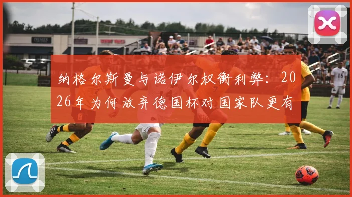 纳格尔斯曼与诺伊尔权衡利弊：2026年为何放弃德国杯对国家队更有利？