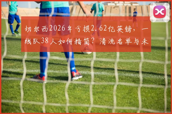 切尔西2026年亏损2.62亿英镑，一线队38人如何精简？清洗名单与未来规划深度分析