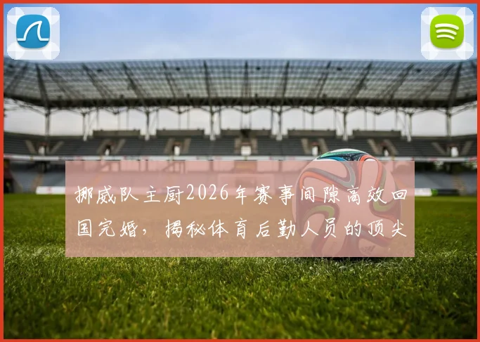 挪威队主厨2026年赛事间隙高效回国完婚,揭秘体育后勤人员的顶尖时间管理方法