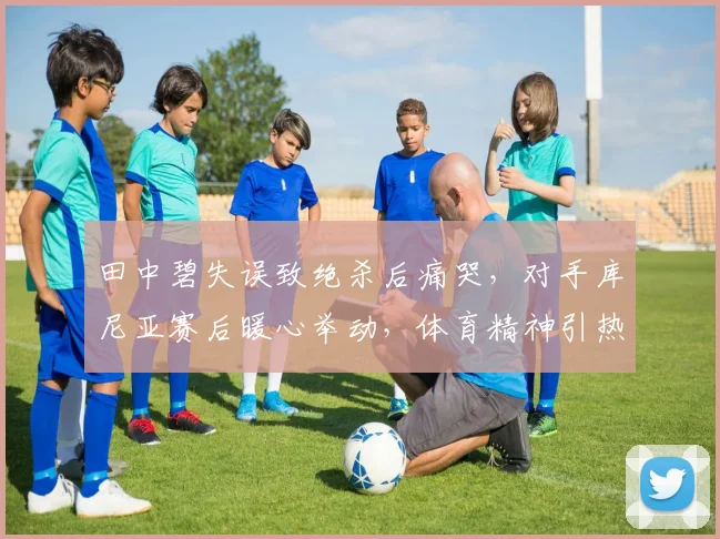 田中碧失误致绝杀后痛哭，对手库尼亚赛后暖心举动，体育精神引热议
