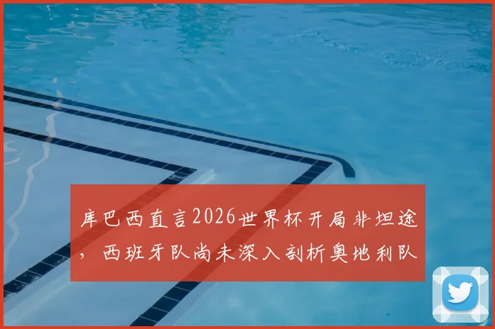 库巴西直言2026世界杯开局非坦途,西班牙队尚未深入剖析奥地利队战术打法