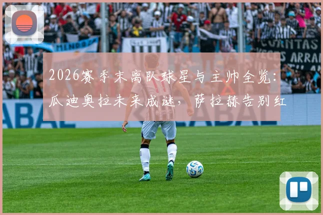 2026赛季末离队球星与主帅全览:瓜迪奥拉未来成谜,萨拉赫告别红军领衔转会潮,附离队原因及下家分析