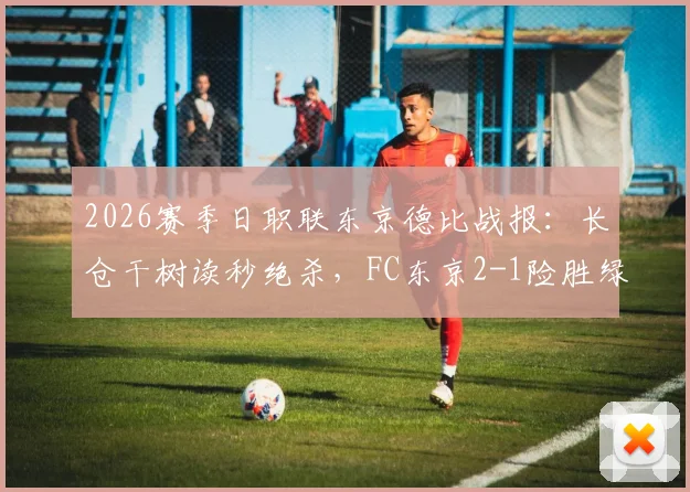 2026赛季日职联东京德比战报：长仓干树读秒绝杀，FC东京2-1险胜绿茵，附全场数据及积分榜解析