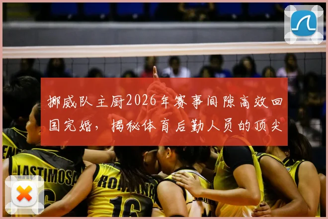 挪威队主厨2026年赛事间隙高效回国完婚,揭秘体育后勤人员的顶尖时间管理方法