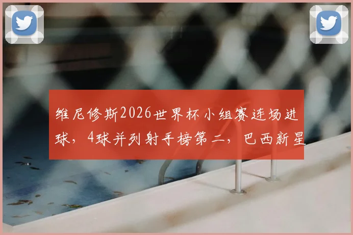 维尼修斯2026世界杯小组赛连场进球，4球并列射手榜第二，巴西新星爆发全解析