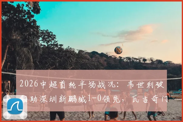 2026中超首轮半场战况：韦世利破门助深圳新鹏城1-0领先，瓦吉奇门前惊魂险酿乌龙