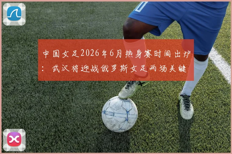 中国女足2026年6月热身赛时间出炉:武汉将迎战俄罗斯女足两场关键对决,附最新赛程及历史交锋看点解读