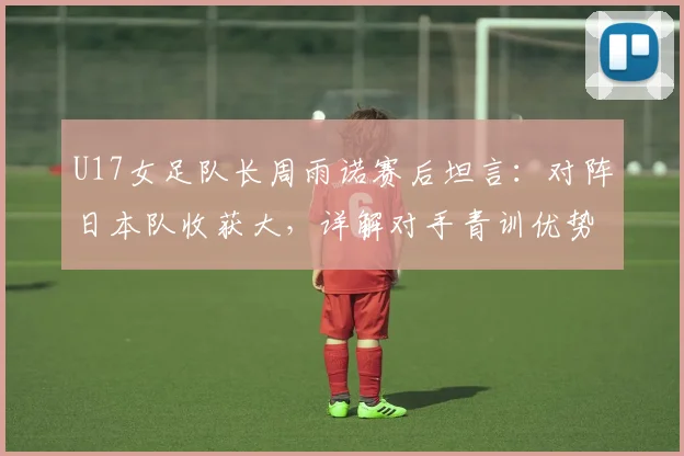 U17女足队长周雨诺赛后坦言：对阵日本队收获大，详解对手青训优势与自身成长历程