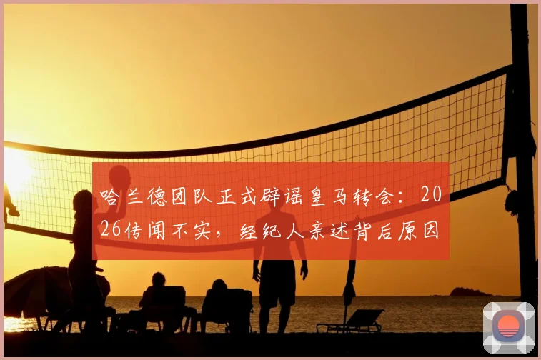 哈兰德团队正式辟谣皇马转会:2026传闻不实,经纪人亲述背后原因与未来规划