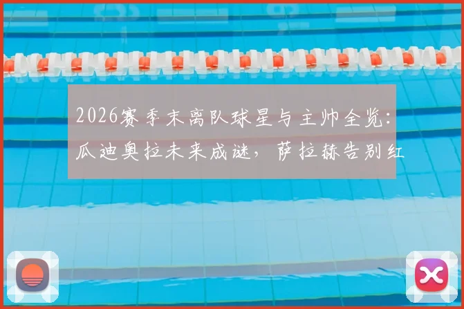 2026赛季末离队球星与主帅全览:瓜迪奥拉未来成谜,萨拉赫告别红军领衔转会潮,附离队原因及下家分析