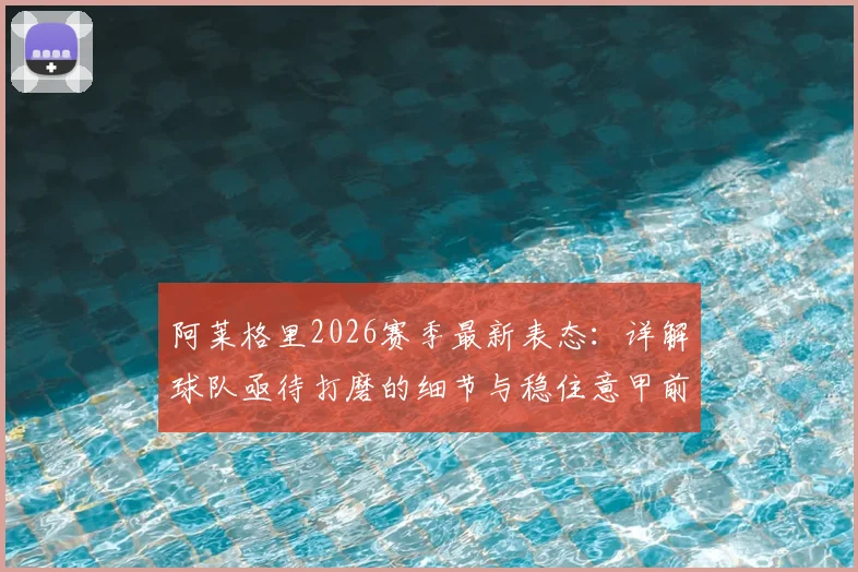 阿莱格里2026赛季最新表态:详解球队亟待打磨的细节与稳住意甲前四位置的关键策略