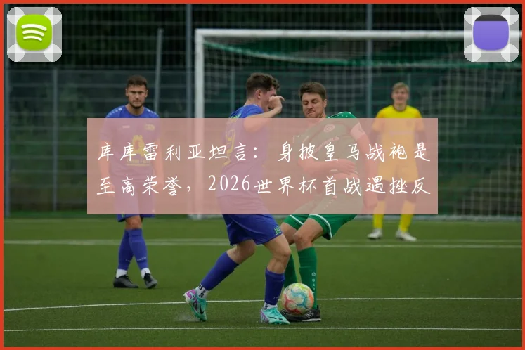 库库雷利亚坦言:身披皇马战袍是至高荣誉,2026世界杯首战遇挫反成球队宝贵财富