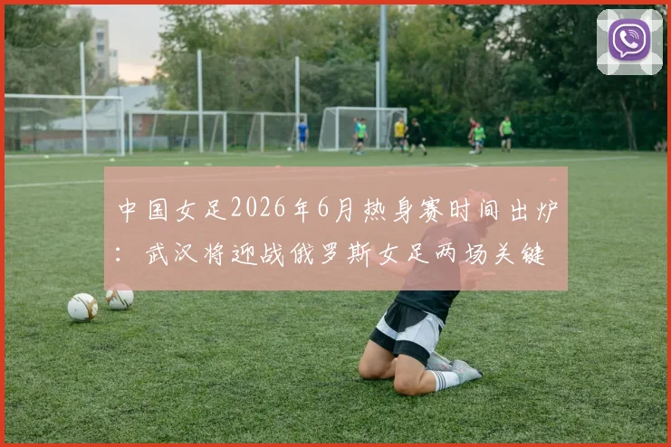 中国女足2026年6月热身赛时间出炉：武汉将迎战俄罗斯女足两场关键对决，附最新赛程及历史交锋看点解读