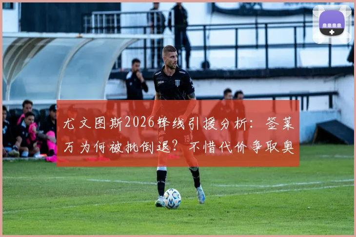 尤文图斯2026锋线引援分析：签莱万为何被批倒退？不惜代价争取奥斯梅恩的深层原因与可行性探讨