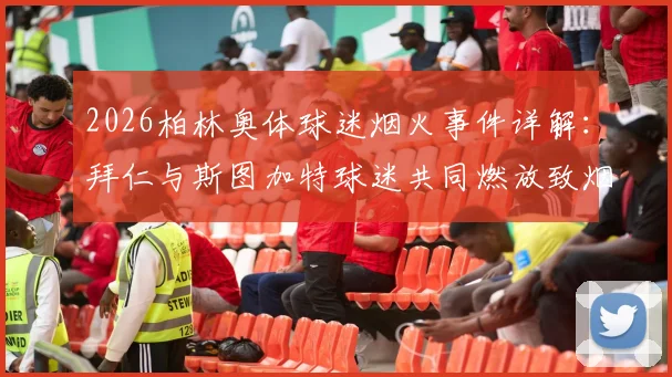 2026柏林奥体球迷烟火事件详解：拜仁与斯图加特球迷共同燃放致烟雾弥漫，魔鬼主场氛围再引热议