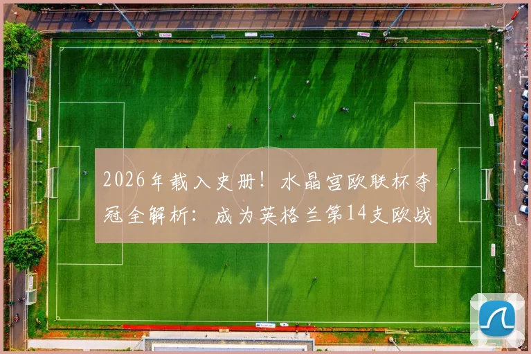 2026年载入史册！水晶宫欧联杯夺冠全解析：成为英格兰第14支欧战冠军的荣耀之路