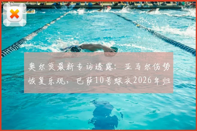 奥尔莫最新专访透露：亚马尔伤势恢复乐观，巴萨10号球衣2026年归属无队内争议，更衣室氛围成关键