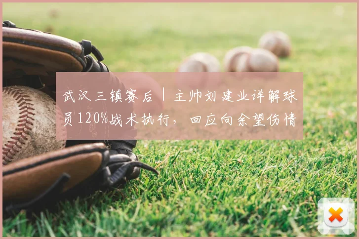 武汉三镇赛后｜主帅刘建业详解球员120%战术执行，回应向余望伤情与球队轮换考量