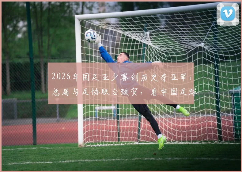 2026年国足亚少赛创历史夺亚军,总局与足协联合致贺,看中国足球青训未来新希望